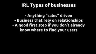 - Anything “sales” driven
- Business that rely on relationships
- A good first step if you don’t already
know where to find your users
IRL Types of businesses
 