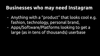 Businesses who may need Instagram
- Anything with a “product” that looks cool e.g.
fashion, technology, personal brand,
- Apps/Software/Platforms looking to get a
large (as in tens of thousands) userbase
 