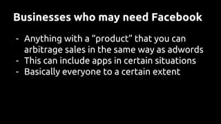 Businesses who may need Facebook
- Anything with a “product” that you can
arbitrage sales in the same way as adwords
- This can include apps in certain situations
- Basically everyone to a certain extent
 