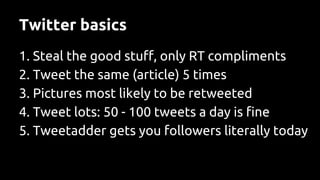 Twitter basics
1. Steal the good stuff, only RT compliments
2. Tweet the same (article) 5 times
3. Pictures most likely to be retweeted
4. Tweet lots: 50 - 100 tweets a day is fine
5. Tweetadder gets you followers literally today
 