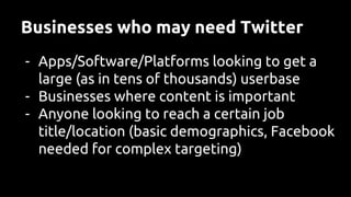 Businesses who may need Twitter
- Apps/Software/Platforms looking to get a
large (as in tens of thousands) userbase
- Businesses where content is important
- Anyone looking to reach a certain job
title/location (basic demographics, Facebook
needed for complex targeting)
 