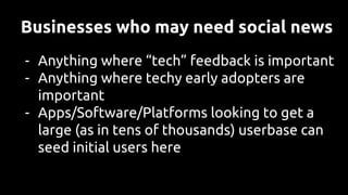 Businesses who may need social news
- Anything where “tech” feedback is important
- Anything where techy early adopters are
important
- Apps/Software/Platforms looking to get a
large (as in tens of thousands) userbase can
seed initial users here
 