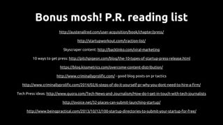 Bonus mosh! P.R. reading list
http://austenallred.com/user-acquisition/book/chapter/press/
http://startupworkout.com/traction-list/
Skyscraper content: http://backlinko.com/viral-marketing
10 ways to get press: http://pitchpigeon.com/blog/the-10-types-of-startup-press-release.html
https://blog.kissmetrics.com/overcome-content-distribution/
http://www.criminallyprolific.com/ - good blog posts on pr tactics
http://www.criminallyprolific.com/2014/02/6-steps-of-do-it-yourself-pr-why-you-dont-need-to-hire-a-firm/
Tech Press ideas: http://www.quora.com/Tech-News-and-Journalism/How-do-I-get-in-touch-with-tech-journalists
http://ovoice.net/32-places-can-submit-launching-startup/
http://www.beingpractical.com/2013/10/12/100-startup-directories-to-submit-your-startup-for-free/
 