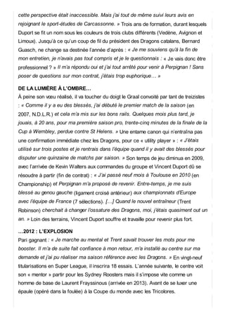 cette perspective était inaccessible. Mais j’ai tout de même suivi leurs avis en
rejoignant le sport-études de Carcassonne. » Trois ans de formation, durant lesquels
Duport se fit un nom sous les couleurs de trois clubs différents (Vedène, Avignon et
Limoux). Jusqu’à ce qu’un coup de fil du président des Dragons catalans, Bernard
Guasch, ne change sa destinée l’année d’après : « Je me souviens qu’à la fin de
mon entretien, je n’avais pas tout compris et je le questionnais : « Je vais donc être
professionnel ? » Il m’a répondu oui et j’ai tout arrêté pour venir à Perpignan ! Sans
poser de questions sur mon contrat, j’étais trop euphorique… »
DE LA LUMIÈRE À L’OMBRE…
À peine son vœu réalisé, il va toucher du doigt le Graal convoité par tant de treizistes
: « Comme il y a eu des blessés, j’ai débuté le premier match de la saison (en
2007, N.D.L.R.) et cela m’a mis sur les bons rails. Quelques mois plus tard, je
jouais, à 20 ans, pour ma première saison pro, trente-cinq minutes de la finale de la
Cup à Wembley, perdue contre St Helens. » Une entame canon qui n’entraîna pas
une confirmation immédiate chez les Dragons, pour ce « utility player » : « J’étais
utilisé sur trois postes et je rentrais dans l’équipe quand il y avait des blessés pour
disputer une quinzaine de matchs par saison. » Son temps de jeu diminua en 2009,
avec l’arrivée de Kevin Walters aux commandes du groupe et Vincent Duport dû se
résoudre à partir (fin de contrat) : « J’ai passé neuf mois à Toulouse en 2010 (en
Championship) et Perpignan m’a proposé de revenir. Entre-temps, je me suis
blessé au genou gauche (ligament croisé antérieur) aux championnats d’Europe
avec l’équipe de France (7 sélections). […] Quand le nouvel entraîneur (Trent
Robinson) cherchait à changer l’ossature des Dragons, moi, j’étais quasiment out un
an. » Loin des terrains, Vincent Duport souffre et travaille pour revenir plus fort.
…2012 : L’EXPLOSION
Pari gagnant : « Je marche au mental et Trent savait trouver les mots pour me
booster. Il m’a de suite fait confiance à mon retour, m’a installé au centre sur ma
demande et j’ai pu réaliser ma saison référence avec les Dragons. » En vingt-neuf
titularisations en Super League, il inscrira 18 essais. L’année suivante, le centre voit
son « mentor » partir pour les Sydney Roosters mais il s’impose vite comme un
homme de base de Laurent Frayssinous (arrivée en 2013). Avant de se luxer une
épaule (opéré dans la foulée) à la Coupe du monde avec les Tricolores.
 