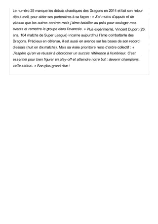 Le numéro 25 manque les débuts chaotiques des Dragons en 2014 et fait son retour
début avril, pour aider ses partenaires à sa façon : « J’ai moins d’appuis et de
vitesse que les autres centres mais j’aime batailler au près pour soulager mes
avants et remettre le groupe dans l’avancée. » Plus expérimenté, Vincent Duport (26
ans, 104 matchs de Super League) incarne aujourd’hui l’âme combattante des
Dragons. Précieux en défense, il est aussi en avance sur les bases de son record
d’essais (huit en dix matchs). Mais sa visée prioritaire reste d’ordre collectif : «
J’espère qu’on va réussir à décrocher un succès référence à l’extérieur. C’est
essentiel pour bien figurer en play-off et atteindre notre but : devenir champions,
cette saison. » Son plus grand rêve !
 