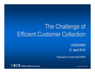 The Challenge of
Efficient Customer Collection
                             LOGICHEM
                            21 April 2010

                Prepared by Vincent GAUTHIER


                                   Copyright ©INEOS 2006
 