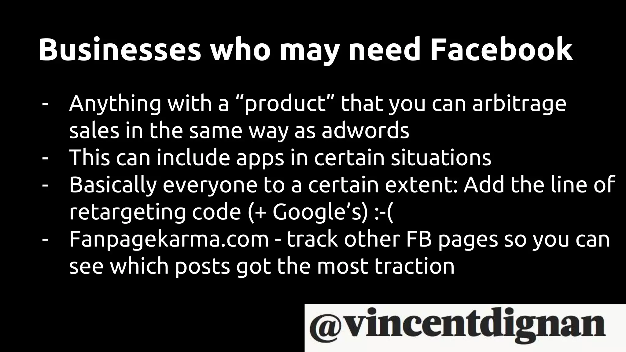 Businesses who may need Facebook
- Anything with a “product” that you can arbitrage
sales in the same way as adwords
- This can include apps in certain situations
- Basically everyone to a certain extent: Add the line of
retargeting code (+ Google’s) :-(
- Fanpagekarma.com - track other FB pages so you can
see which posts got the most traction
 