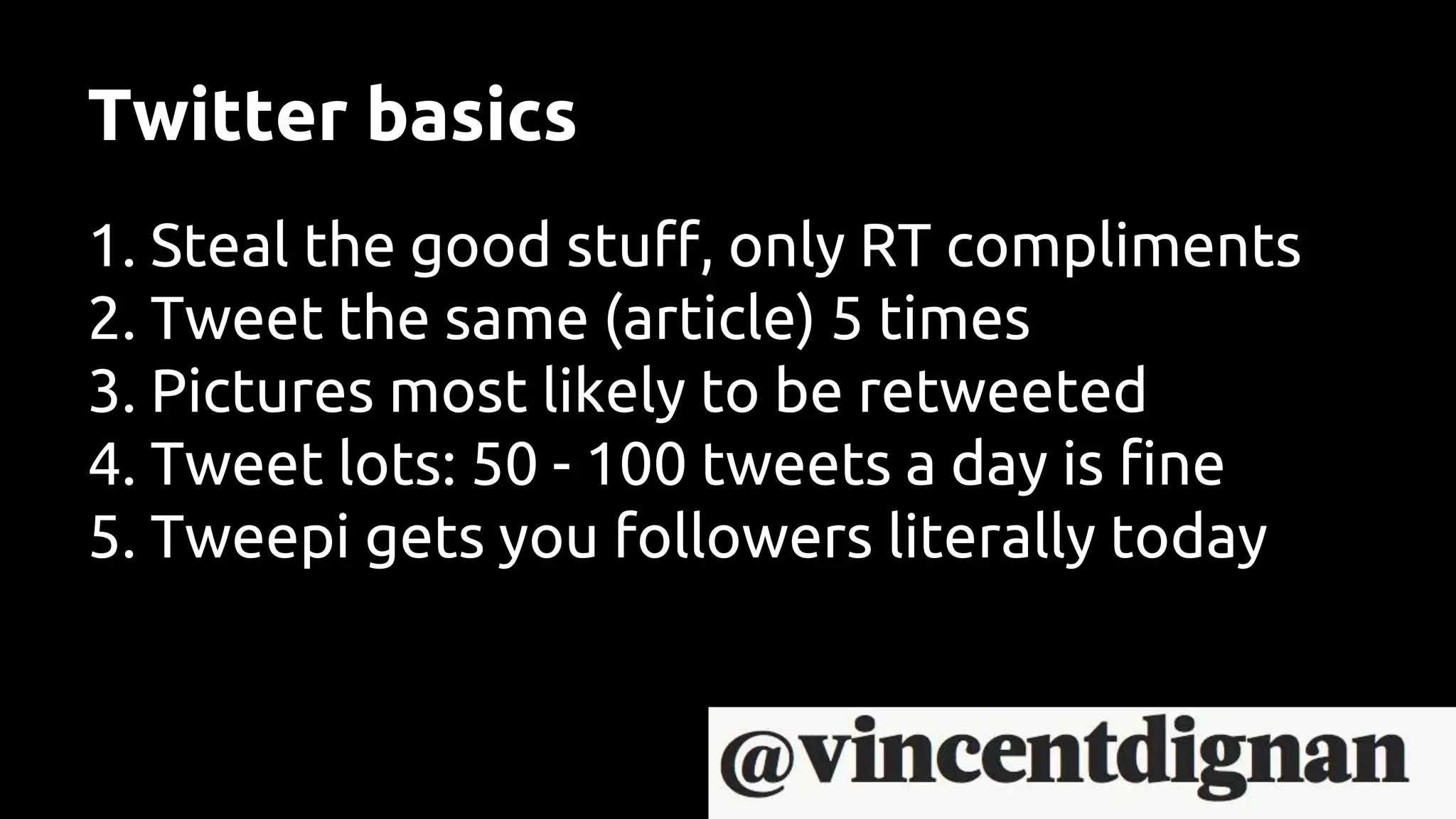 Twitter basics
1. Steal the good stuff, only RT compliments
2. Tweet the same (article) 5 times
3. Pictures most likely to be retweeted
4. Tweet lots: 50 - 100 tweets a day is fine
5. Tweepi gets you followers literally today
 