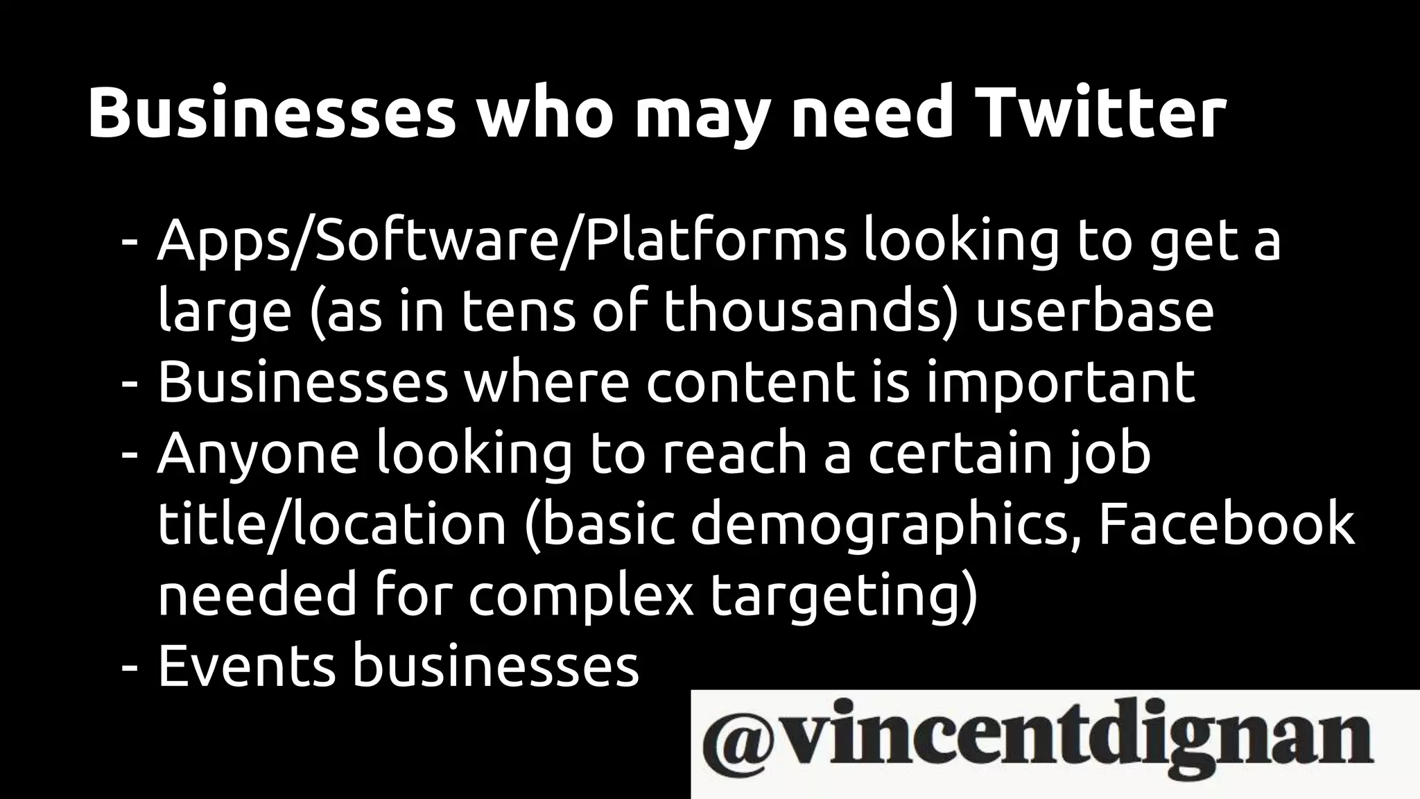 Businesses who may need Twitter
- Apps/Software/Platforms looking to get a
large (as in tens of thousands) userbase
- Businesses where content is important
- Anyone looking to reach a certain job
title/location (basic demographics, Facebook
needed for complex targeting)
- Events businesses
 