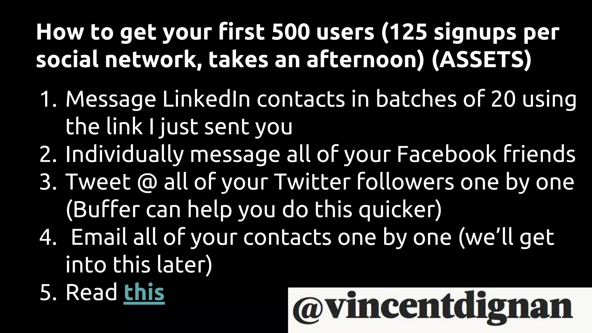 How to get your first 500 users (125 signups per
social network, takes an afternoon) (ASSETS)
1. Message LinkedIn contacts in batches of 20 using
the link I just sent you
2. Individually message all of your Facebook friends
3. Tweet @ all of your Twitter followers one by one
(Buffer can help you do this quicker)
4. Email all of your contacts one by one (we’ll get
into this later)
5. Read this
 