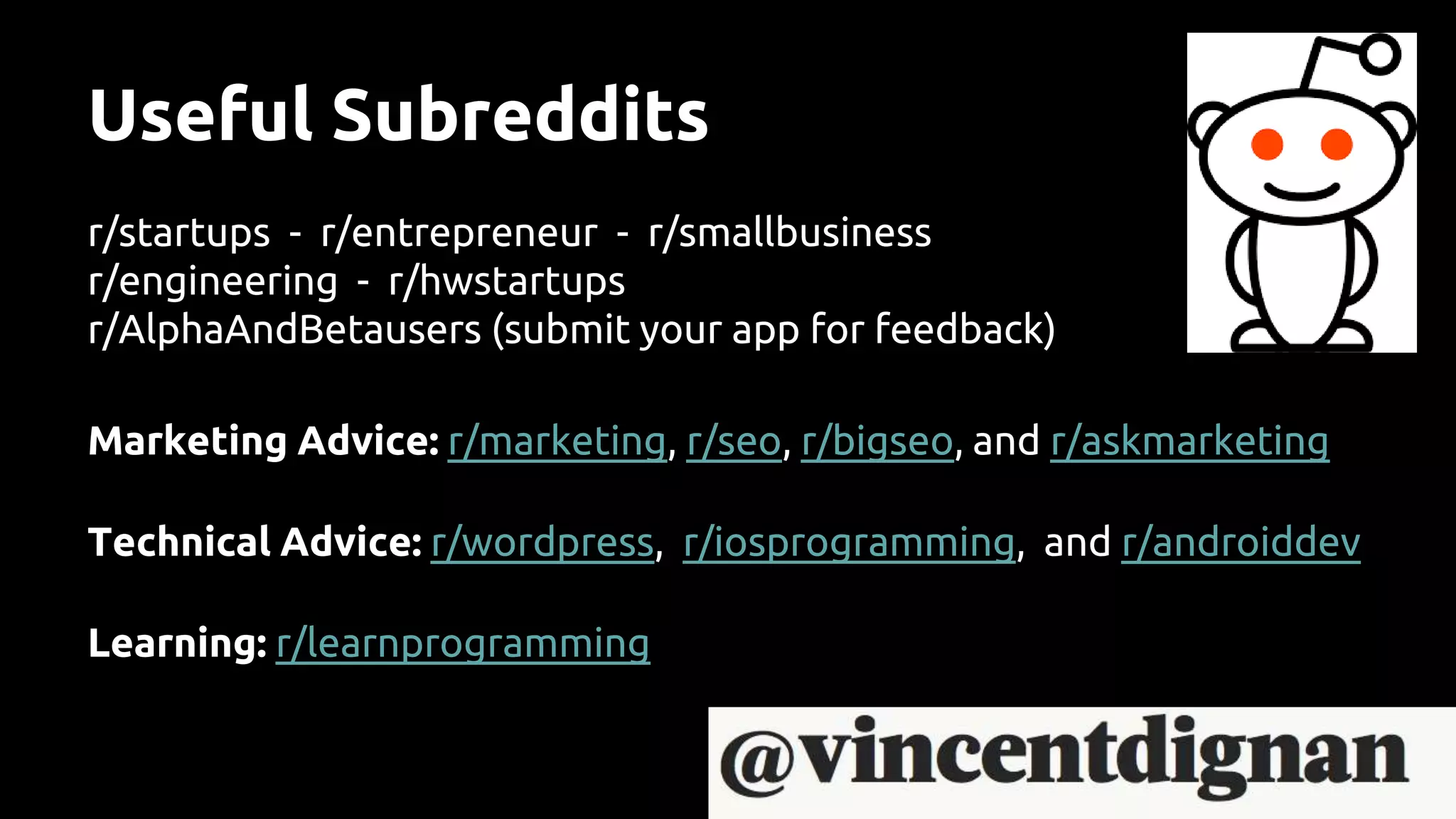 Useful Subreddits
r/startups - r/entrepreneur - r/smallbusiness
r/engineering - r/hwstartups
r/AlphaAndBetausers (submit your app for feedback)
Marketing Advice: r/marketing, r/seo, r/bigseo, and r/askmarketing
Technical Advice: r/wordpress, r/iosprogramming, and r/androiddev
Learning: r/learnprogramming
 