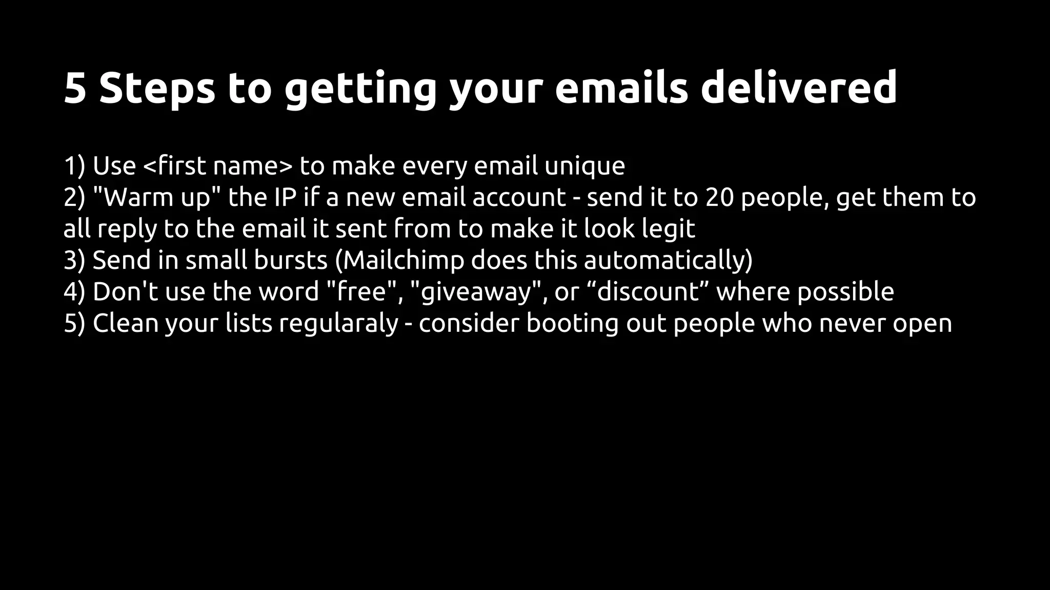 5 Steps to getting your emails delivered
1) Use <first name> to make every email unique
2) "Warm up" the IP if a new email account - send it to 20 people, get them to
all reply to the email it sent from to make it look legit
3) Send in small bursts (Mailchimp does this automatically)
4) Don't use the word "free", "giveaway", or “discount” where possible
5) Clean your lists regularaly - consider booting out people who never open
 