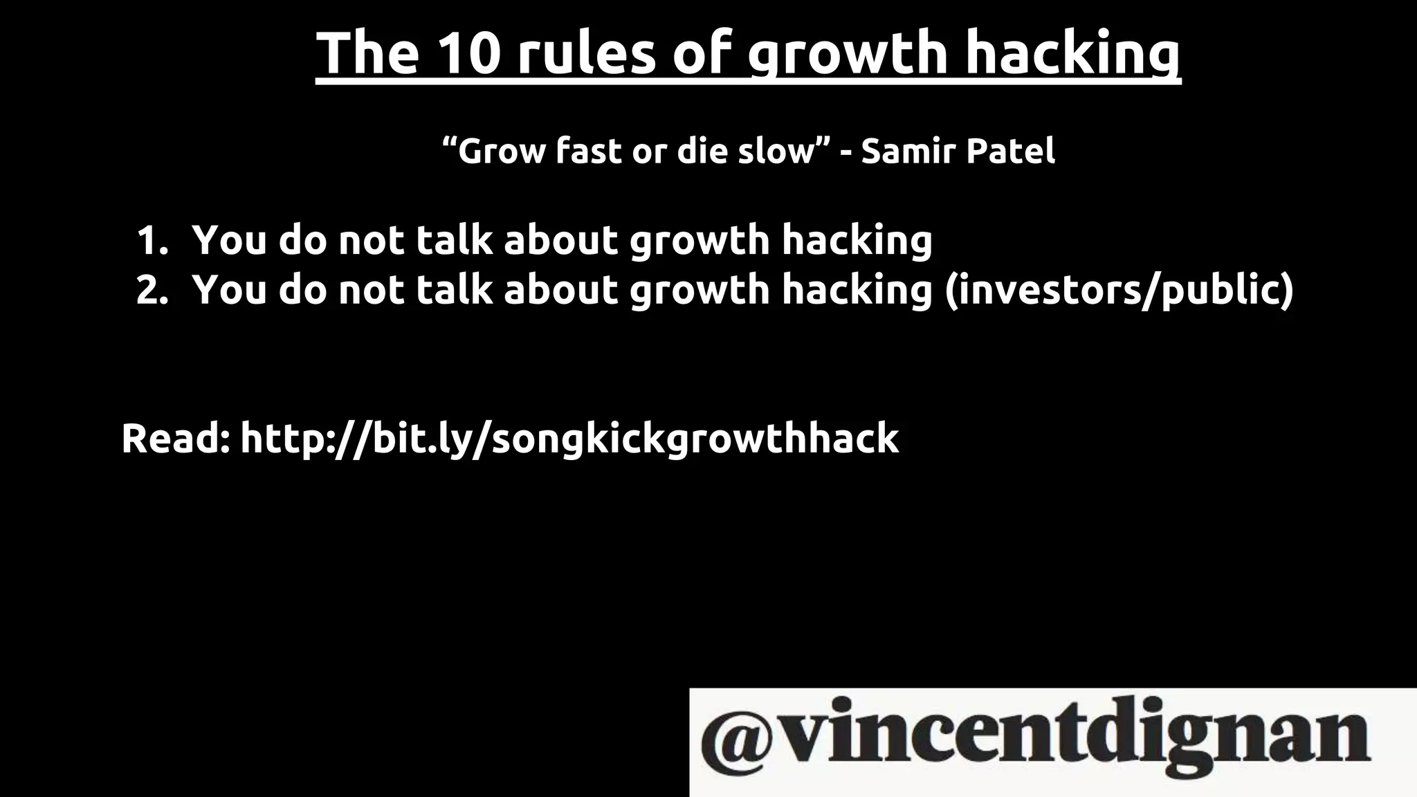 The 10 rules of growth hacking
“Grow fast or die slow” - Samir Patel
1. You do not talk about growth hacking
2. You do not talk about growth hacking (investors/public)
Read: http://bit.ly/songkickgrowthhack
 
