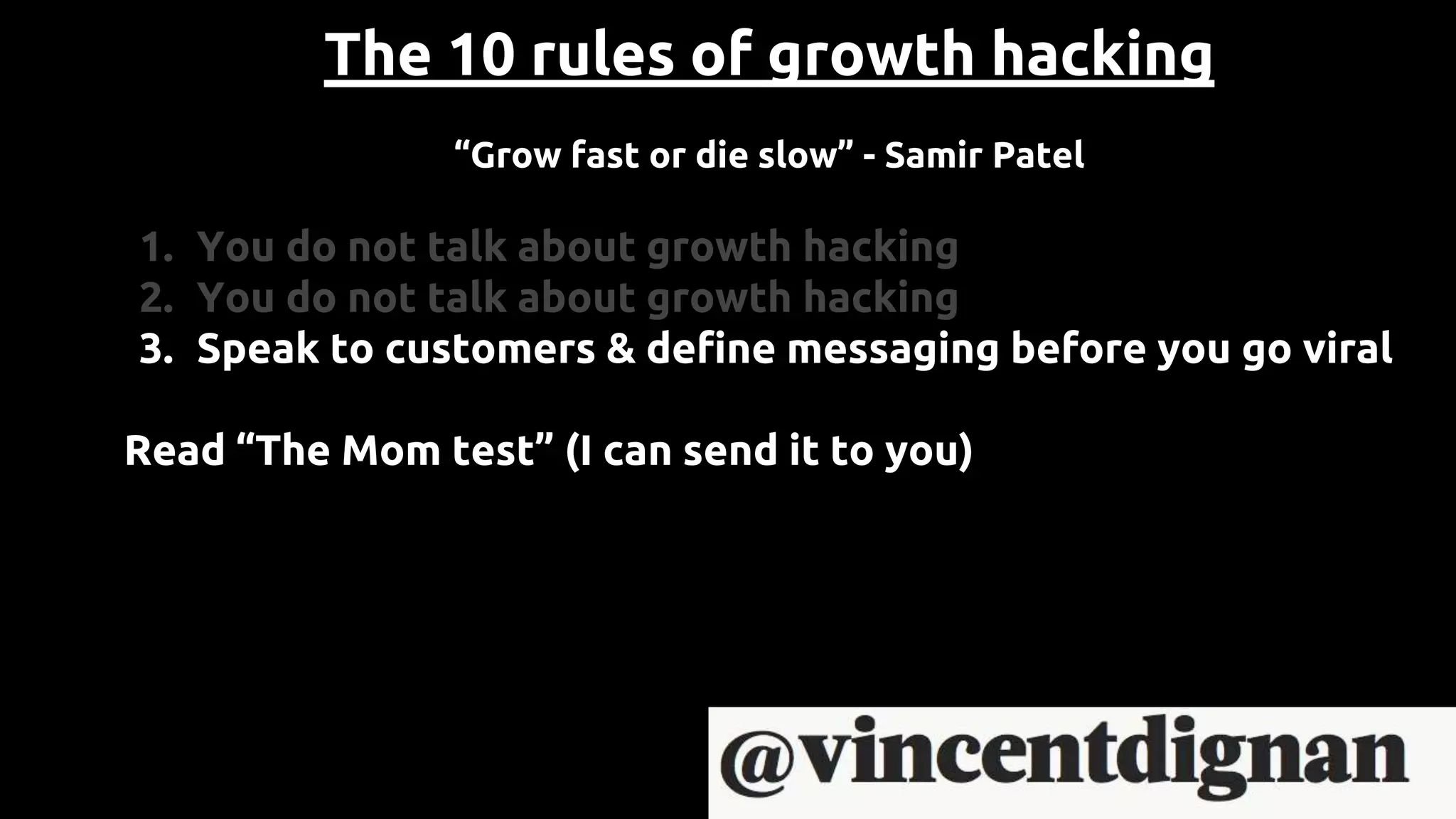 The 10 rules of growth hacking
“Grow fast or die slow” - Samir Patel
1. You do not talk about growth hacking
2. You do not talk about growth hacking
3. Speak to customers & define messaging before you go viral
Read “The Mom test” (I can send it to you)
 