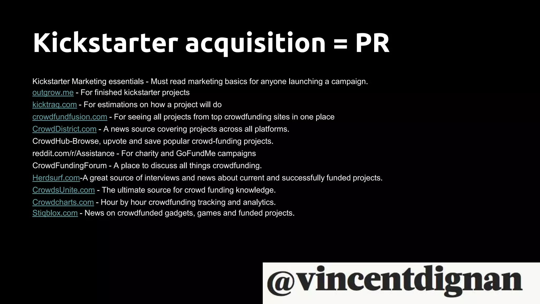Kickstarter acquisition = PR
Kickstarter Marketing essentials - Must read marketing basics for anyone launching a campaign.
outgrow.me - For finished kickstarter projects
kicktraq.com - For estimations on how a project will do
crowdfundfusion.com - For seeing all projects from top crowdfunding sites in one place
CrowdDistrict.com - A news source covering projects across all platforms.
CrowdHub-Browse, upvote and save popular crowd-funding projects.
reddit.com/r/Assistance - For charity and GoFundMe campaigns
CrowdFundingForum - A place to discuss all things crowdfunding.
Herdsurf.com-A great source of interviews and news about current and successfully funded projects.
CrowdsUnite.com - The ultimate source for crowd funding knowledge.
Crowdcharts.com - Hour by hour crowdfunding tracking and analytics.
Stiqblox.com - News on crowdfunded gadgets, games and funded projects.
 