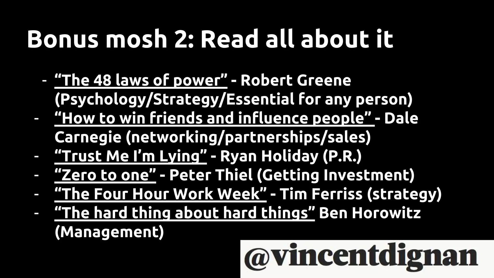 Bonus mosh 2: Read all about it
- “The 48 laws of power” - Robert Greene
(Psychology/Strategy/Essential for any person)
- “How to win friends and influence people” - Dale
Carnegie (networking/partnerships/sales)
- “Trust Me I’m Lying” - Ryan Holiday (P.R.)
- “Zero to one” - Peter Thiel (Getting Investment)
- “The Four Hour Work Week” - Tim Ferriss (strategy)
- “The hard thing about hard things” Ben Horowitz
(Management)
 