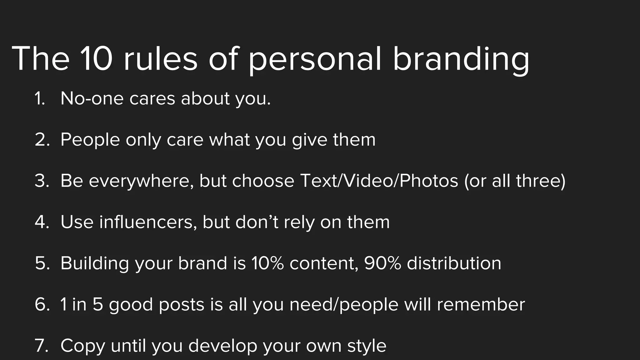 The 10 rules of personal branding
1. No-one cares about you.
2. People only care what you give them
3. Be everywhere, but choose Text/Video/Photos (or all three)
4. Use influencers, but don’t rely on them
5. Building your brand is 10% content, 90% distribution
6. 1 in 5 good posts is all you need/people will remember
7. Copy until you develop your own style
 