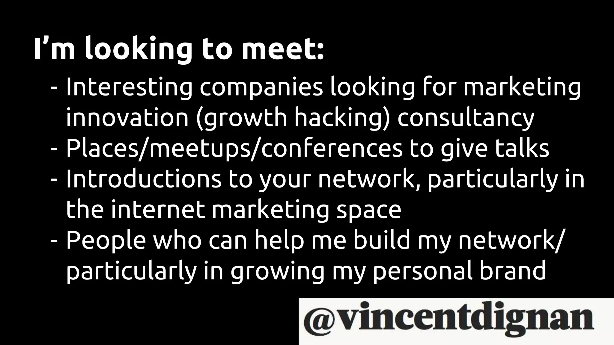 I’m looking to meet:
- Interesting companies looking for marketing
innovation (growth hacking) consultancy
- Places/meetups/conferences to give talks
- Introductions to your network, particularly in
the internet marketing space
- People who can help me build my network/
particularly in growing my personal brand
 