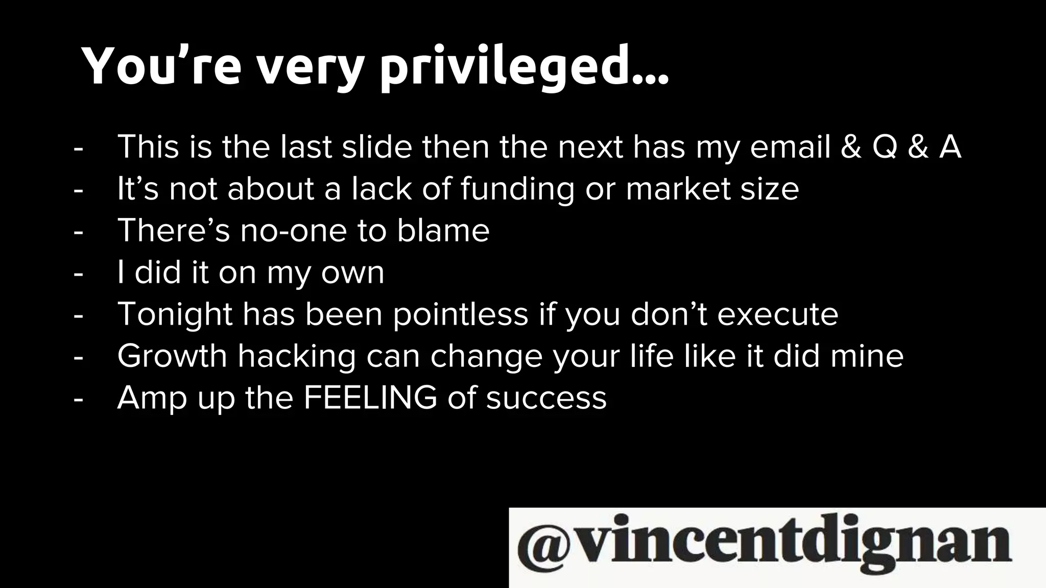 You’re very privileged...
- This is the last slide then the next has my email & Q & A
- It’s not about a lack of funding or market size
- There’s no-one to blame
- I did it on my own
- Tonight has been pointless if you don’t execute
- Growth hacking can change your life like it did mine
- Amp up the FEELING of success
 