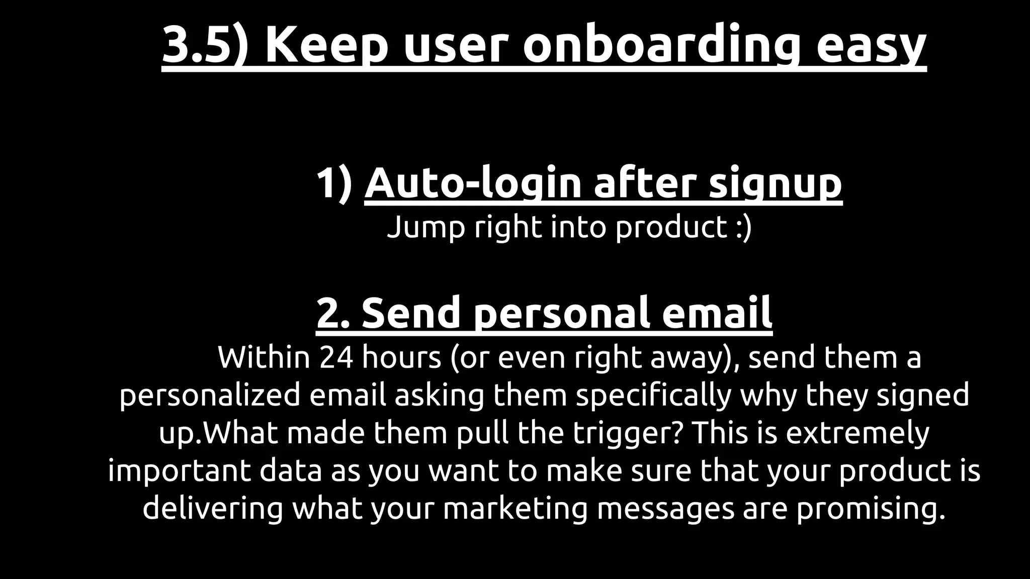 3.5) Keep user onboarding easy
1) Auto-login after signup
Jump right into product :)
2. Send personal email
Within 24 hours (or even right away), send them a
personalized email asking them specifically why they signed
up.What made them pull the trigger? This is extremely
important data as you want to make sure that your product is
delivering what your marketing messages are promising.
 