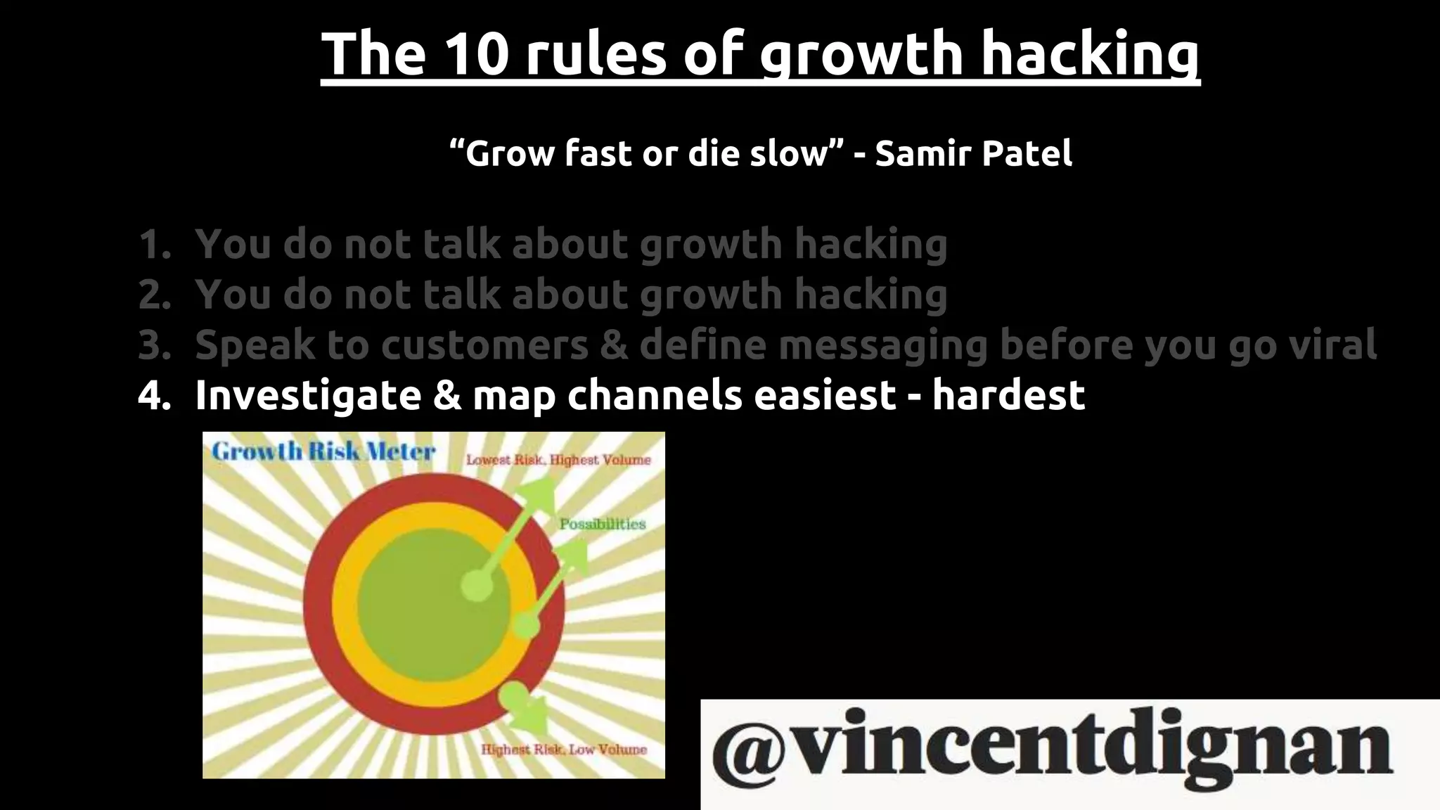 The 10 rules of growth hacking
“Grow fast or die slow” - Samir Patel
1. You do not talk about growth hacking
2. You do not talk about growth hacking
3. Speak to customers & define messaging before you go viral
4. Investigate & map channels easiest - hardest
 