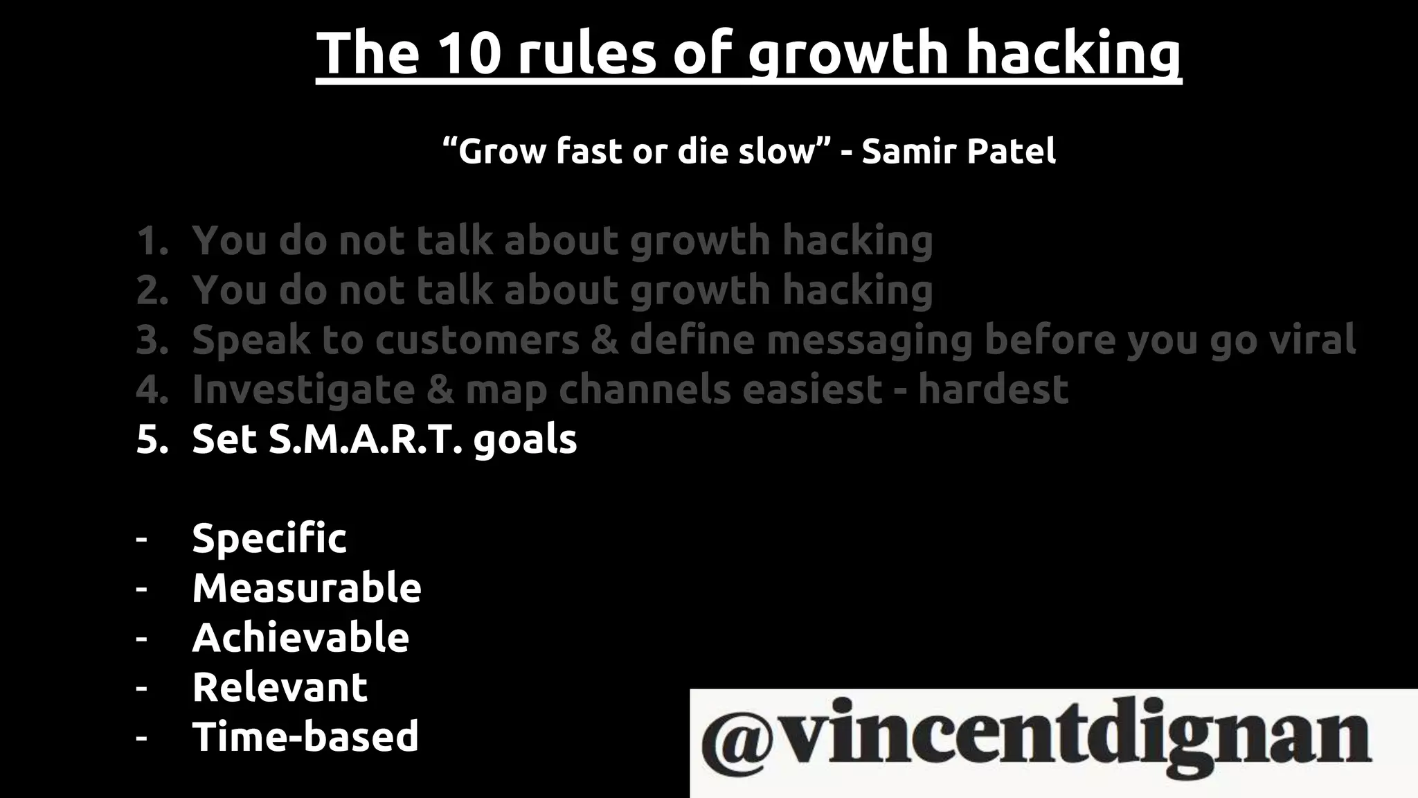 The 10 rules of growth hacking
“Grow fast or die slow” - Samir Patel
1. You do not talk about growth hacking
2. You do not talk about growth hacking
3. Speak to customers & define messaging before you go viral
4. Investigate & map channels easiest - hardest
5. Set S.M.A.R.T. goals
- Specific
- Measurable
- Achievable
- Relevant
- Time-based
 