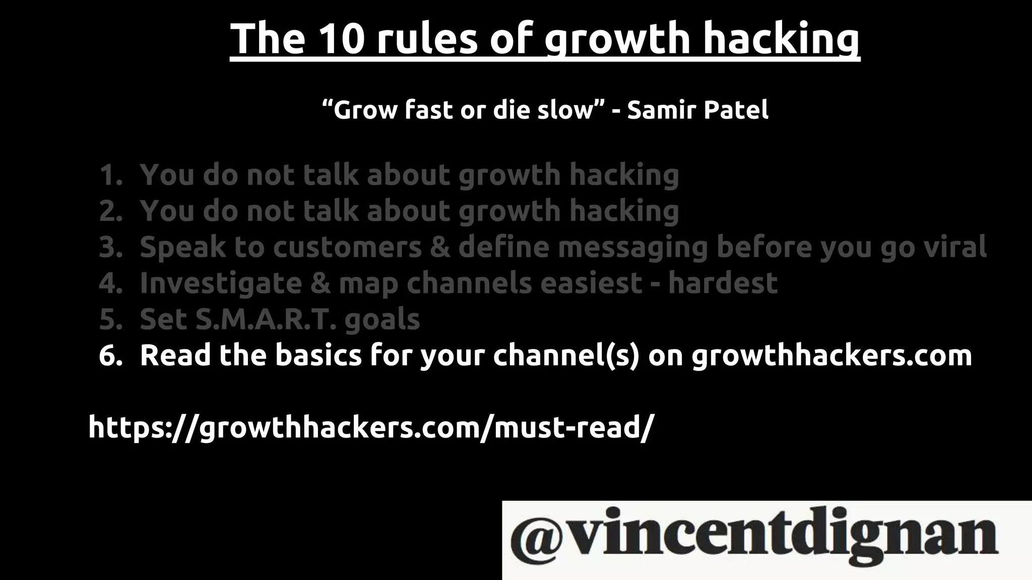 The 10 rules of growth hacking
“Grow fast or die slow” - Samir Patel
1. You do not talk about growth hacking
2. You do not talk about growth hacking
3. Speak to customers & define messaging before you go viral
4. Investigate & map channels easiest - hardest
5. Set S.M.A.R.T. goals
6. Read the basics for your channel(s) on growthhackers.com
https://growthhackers.com/must-read/
 