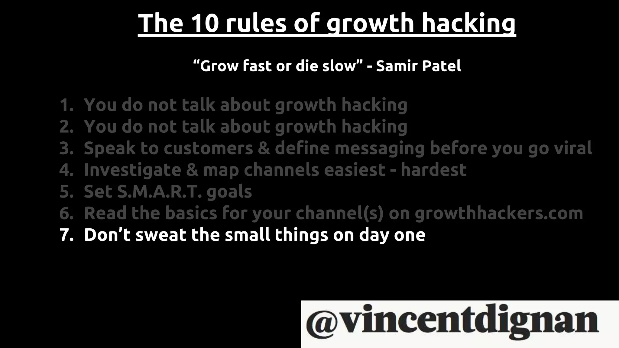 The 10 rules of growth hacking
“Grow fast or die slow” - Samir Patel
1. You do not talk about growth hacking
2. You do not talk about growth hacking
3. Speak to customers & define messaging before you go viral
4. Investigate & map channels easiest - hardest
5. Set S.M.A.R.T. goals
6. Read the basics for your channel(s) on growthhackers.com
7. Don’t sweat the small things on day one
 