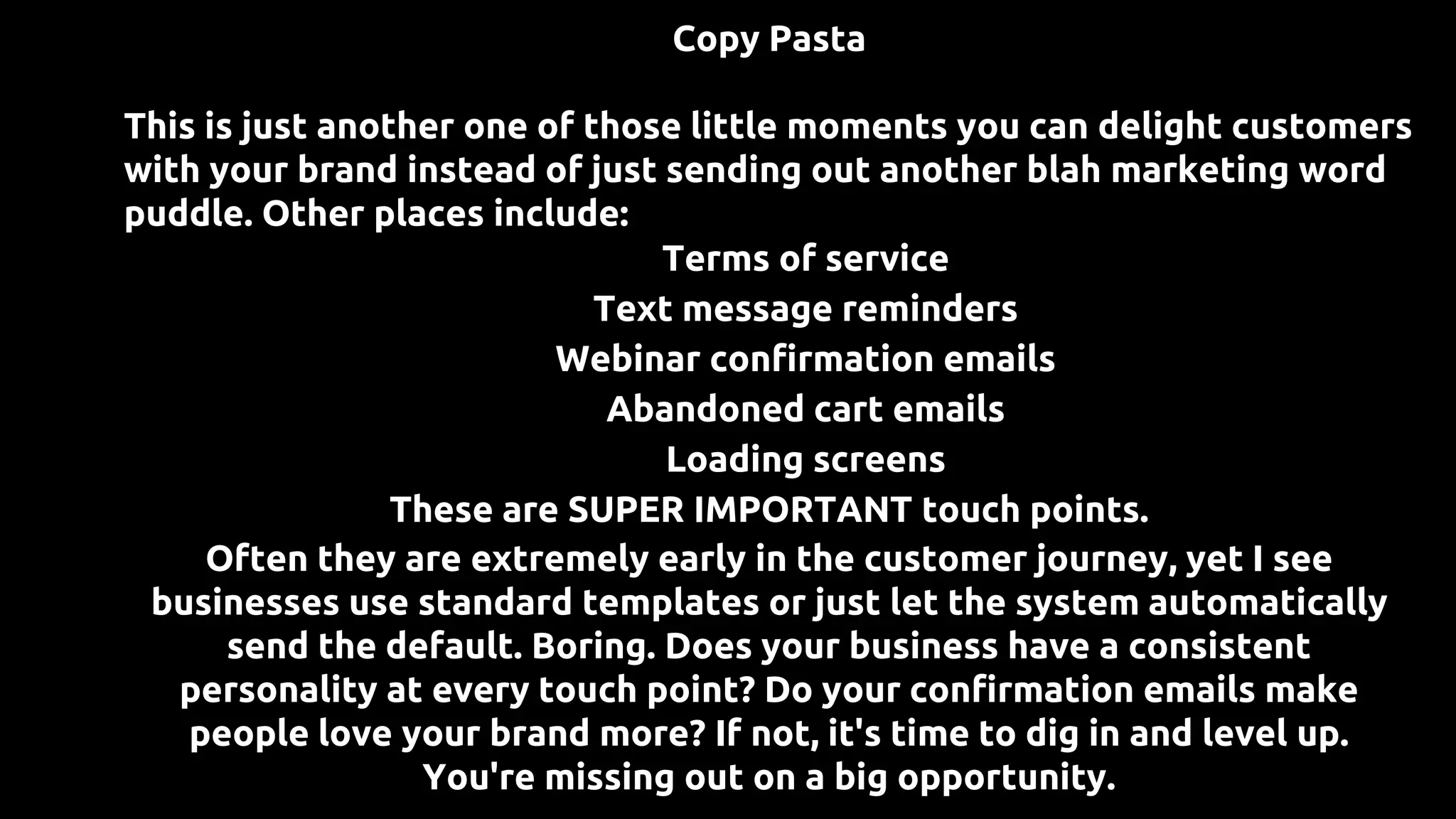 Copy Pasta
This is just another one of those little moments you can delight customers
with your brand instead of just sending out another blah marketing word
puddle. Other places include:
● Terms of service
● Text message reminders
● Webinar confirmation emails
● Abandoned cart emails
● Loading screens
These are SUPER IMPORTANT touch points.
Often they are extremely early in the customer journey, yet I see
businesses use standard templates or just let the system automatically
send the default. Boring. Does your business have a consistent
personality at every touch point? Do your confirmation emails make
people love your brand more? If not, it's time to dig in and level up.
You're missing out on a big opportunity.
 