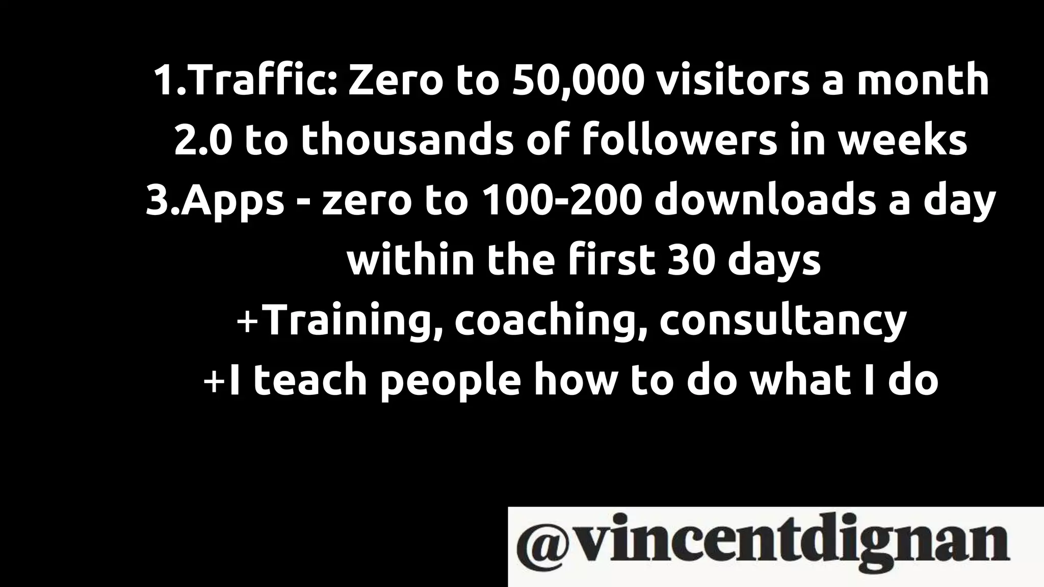 1.Traffic: Zero to 50,000 visitors a month
2.0 to thousands of followers in weeks
3.Apps - zero to 100-200 downloads a day
within the first 30 days
+Training, coaching, consultancy
+I teach people how to do what I do
 