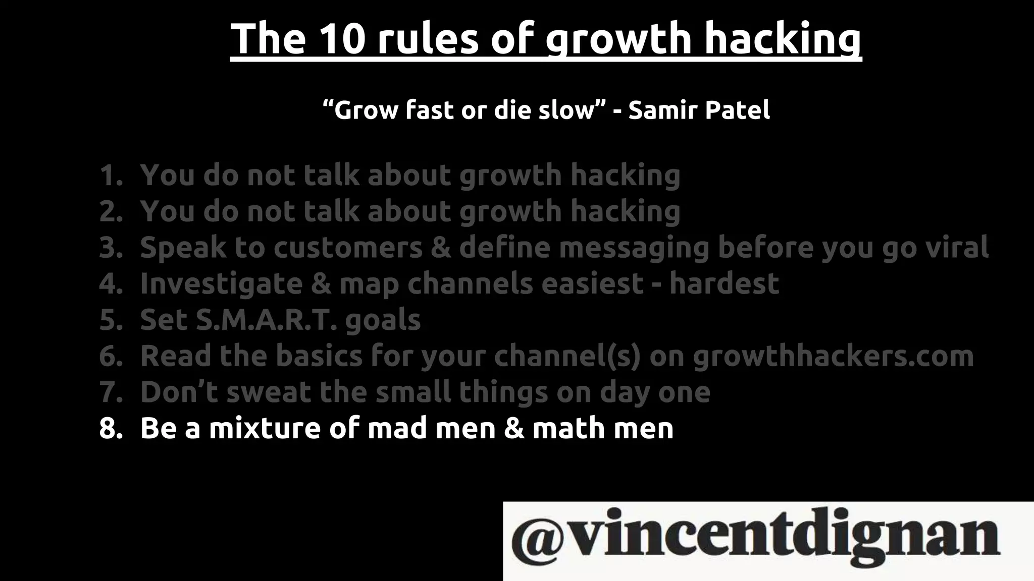 The 10 rules of growth hacking
“Grow fast or die slow” - Samir Patel
1. You do not talk about growth hacking
2. You do not talk about growth hacking
3. Speak to customers & define messaging before you go viral
4. Investigate & map channels easiest - hardest
5. Set S.M.A.R.T. goals
6. Read the basics for your channel(s) on growthhackers.com
7. Don’t sweat the small things on day one
8. Be a mixture of mad men & math men
 
