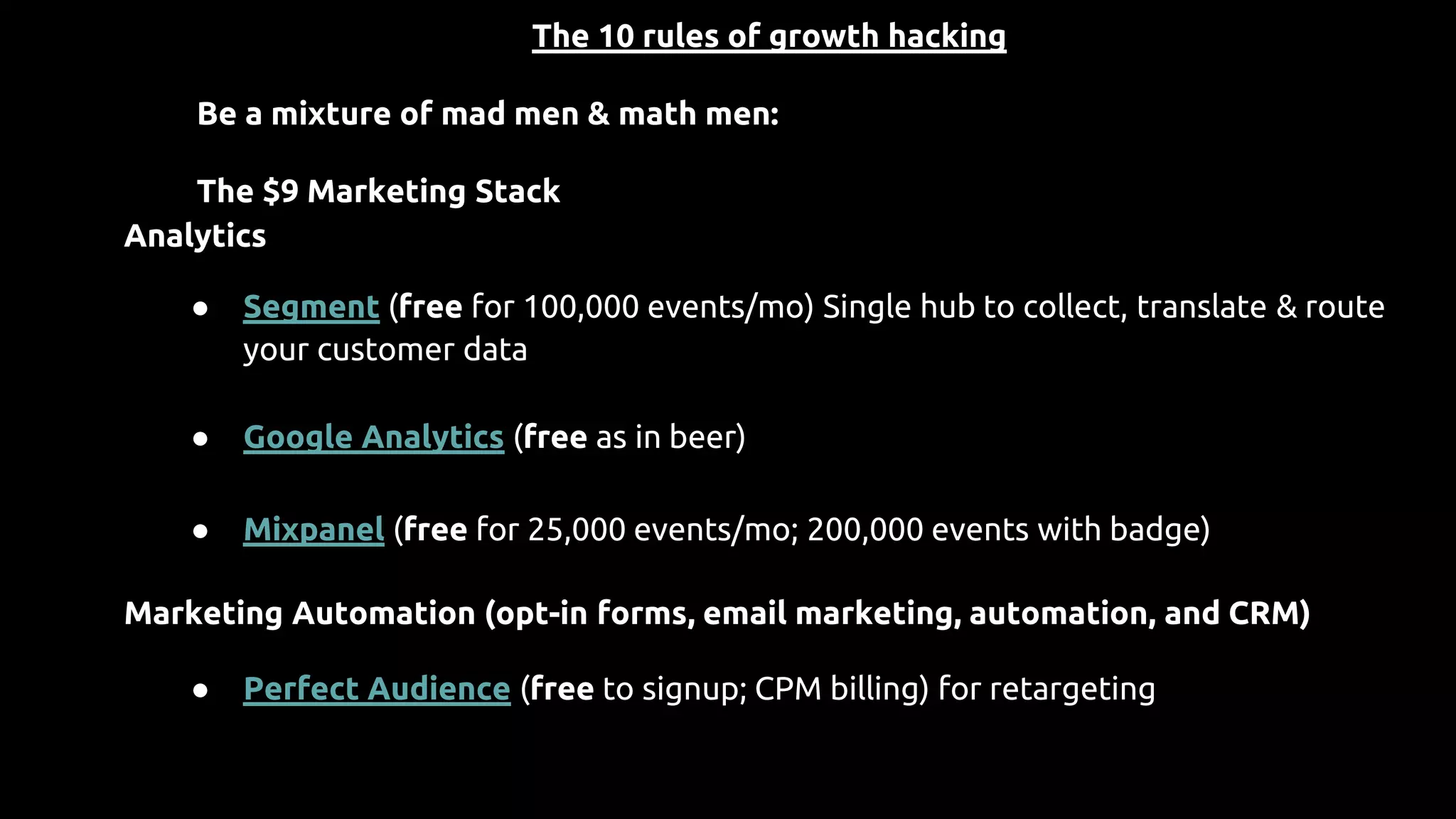 The 10 rules of growth hacking
Be a mixture of mad men & math men:
The $9 Marketing Stack
Analytics
● Segment (free for 100,000 events/mo) Single hub to collect, translate & route
your customer data
● Google Analytics (free as in beer)
● Mixpanel (free for 25,000 events/mo; 200,000 events with badge)
Marketing Automation (opt-in forms, email marketing, automation, and CRM)
● Perfect Audience (free to signup; CPM billing) for retargeting
 