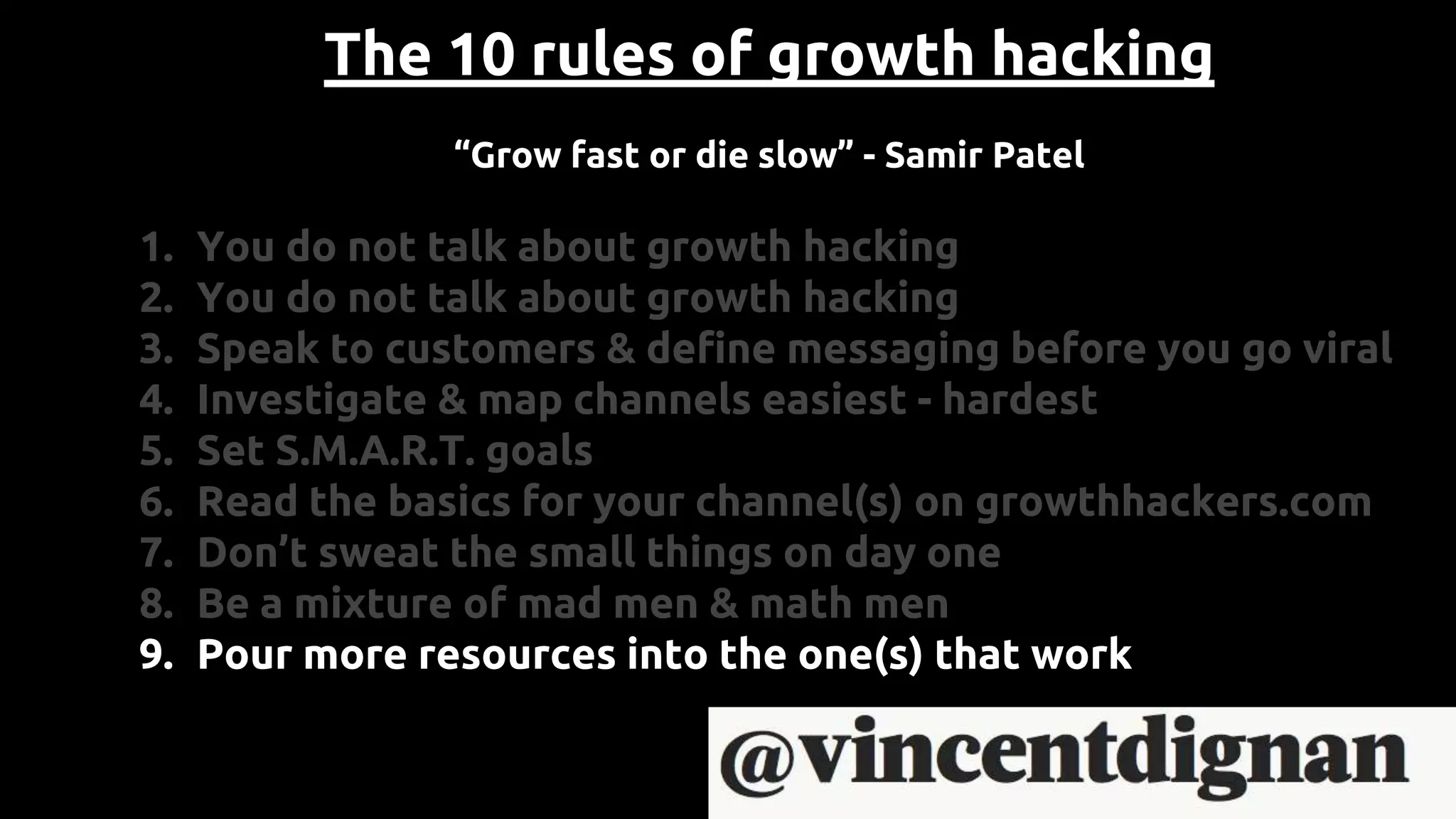 The 10 rules of growth hacking
“Grow fast or die slow” - Samir Patel
1. You do not talk about growth hacking
2. You do not talk about growth hacking
3. Speak to customers & define messaging before you go viral
4. Investigate & map channels easiest - hardest
5. Set S.M.A.R.T. goals
6. Read the basics for your channel(s) on growthhackers.com
7. Don’t sweat the small things on day one
8. Be a mixture of mad men & math men
9. Pour more resources into the one(s) that work
 
