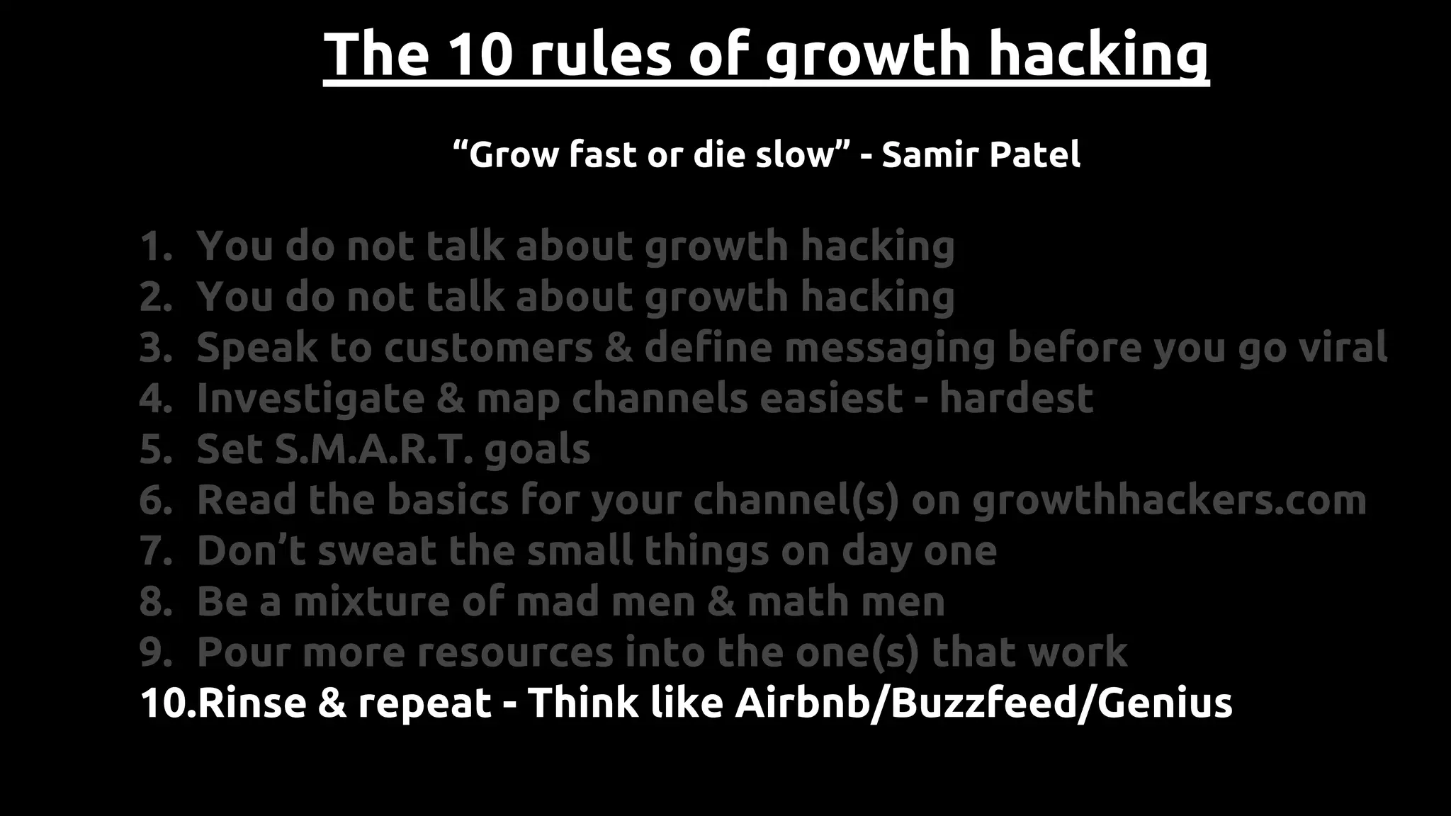 The 10 rules of growth hacking
“Grow fast or die slow” - Samir Patel
1. You do not talk about growth hacking
2. You do not talk about growth hacking
3. Speak to customers & define messaging before you go viral
4. Investigate & map channels easiest - hardest
5. Set S.M.A.R.T. goals
6. Read the basics for your channel(s) on growthhackers.com
7. Don’t sweat the small things on day one
8. Be a mixture of mad men & math men
9. Pour more resources into the one(s) that work
10.Rinse & repeat - Think like Airbnb/Buzzfeed/Genius
 