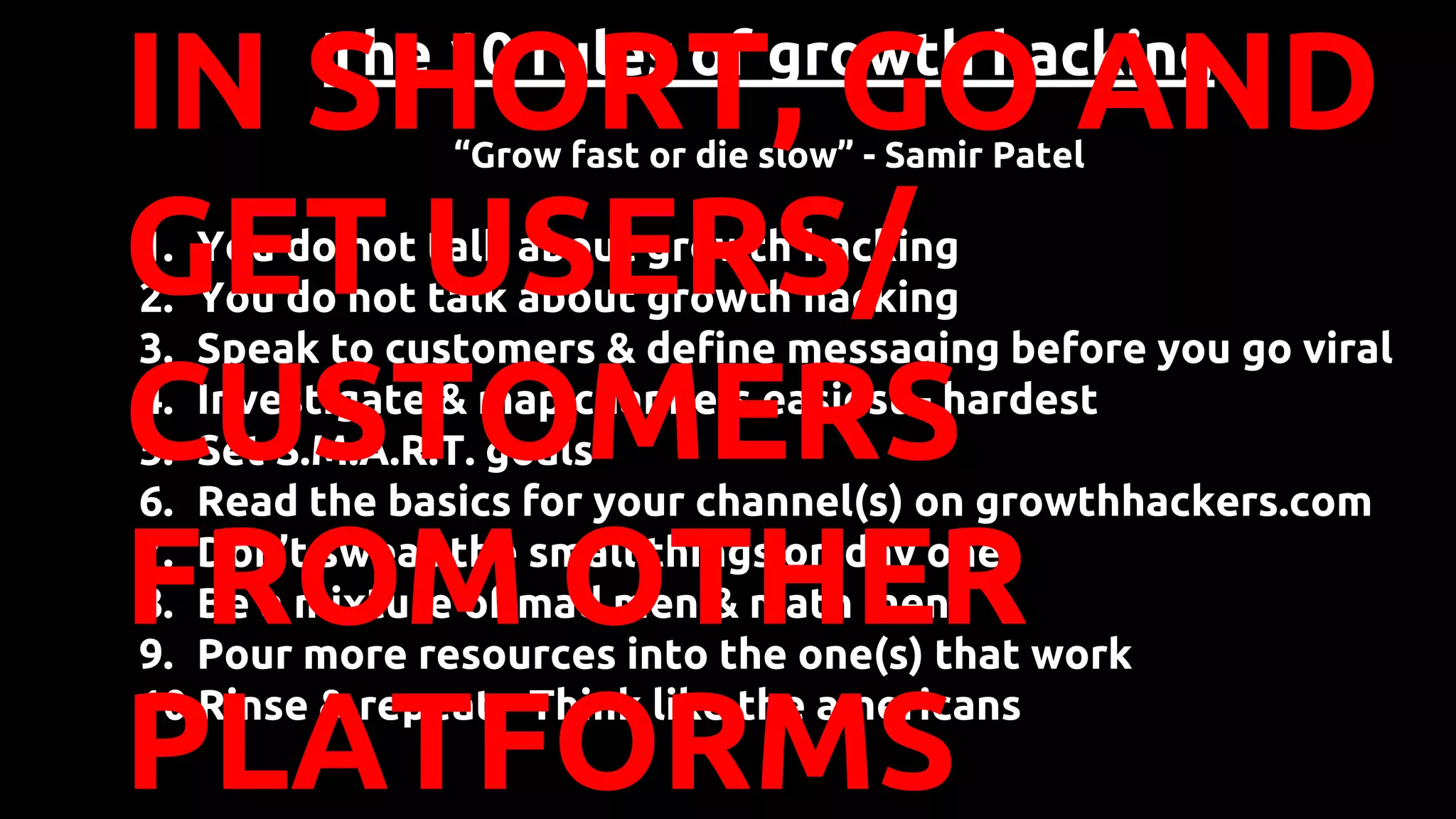 The 10 rules of growth hacking
“Grow fast or die slow” - Samir Patel
1. You do not talk about growth hacking
2. You do not talk about growth hacking
3. Speak to customers & define messaging before you go viral
4. Investigate & map channels easiest - hardest
5. Set S.M.A.R.T. goals
6. Read the basics for your channel(s) on growthhackers.com
7. Don’t sweat the small things on day one
8. Be a mixture of mad men & math men
9. Pour more resources into the one(s) that work
10.Rinse & repeat - Think like the americans
IN SHORT, GO AND
GET USERS/
CUSTOMERS
FROM OTHER
PLATFORMS
 