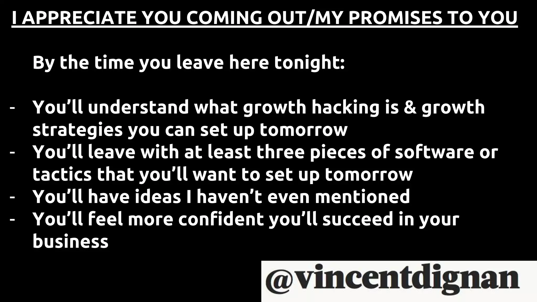 I APPRECIATE YOU COMING OUT/MY PROMISES TO YOU
By the time you leave here tonight:
- You’ll understand what growth hacking is & growth
strategies you can set up tomorrow
- You’ll leave with at least three pieces of software or
tactics that you’ll want to set up tomorrow
- You’ll have ideas I haven’t even mentioned
- You’ll feel more confident you’ll succeed in your
business
 