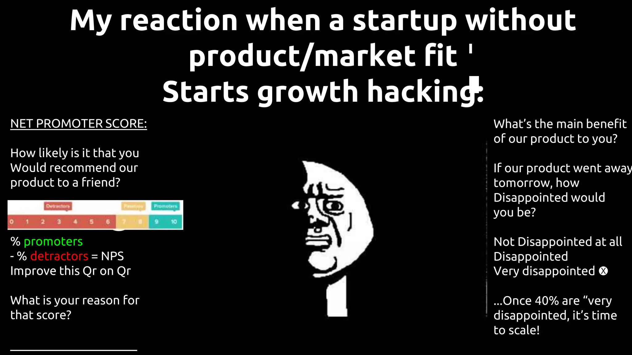 My reaction when a startup without
product/market fit
Starts growth hacking:
NET PROMOTER SCORE:
How likely is it that you
Would recommend our
product to a friend?
0 1 2 3 4 5 6 7 8 9 10
% promoters
- % detractors = NPS
Improve this Qr on Qr
What is your reason for
that score?
_____________________
What’s the main benefit
of our product to you?
If our product went away
tomorrow, how
Disappointed would
you be?
Not Disappointed at all
Disappointed
Very disappointed 🅧
...Once 40% are “very
disappointed, it’s time
to scale!
 