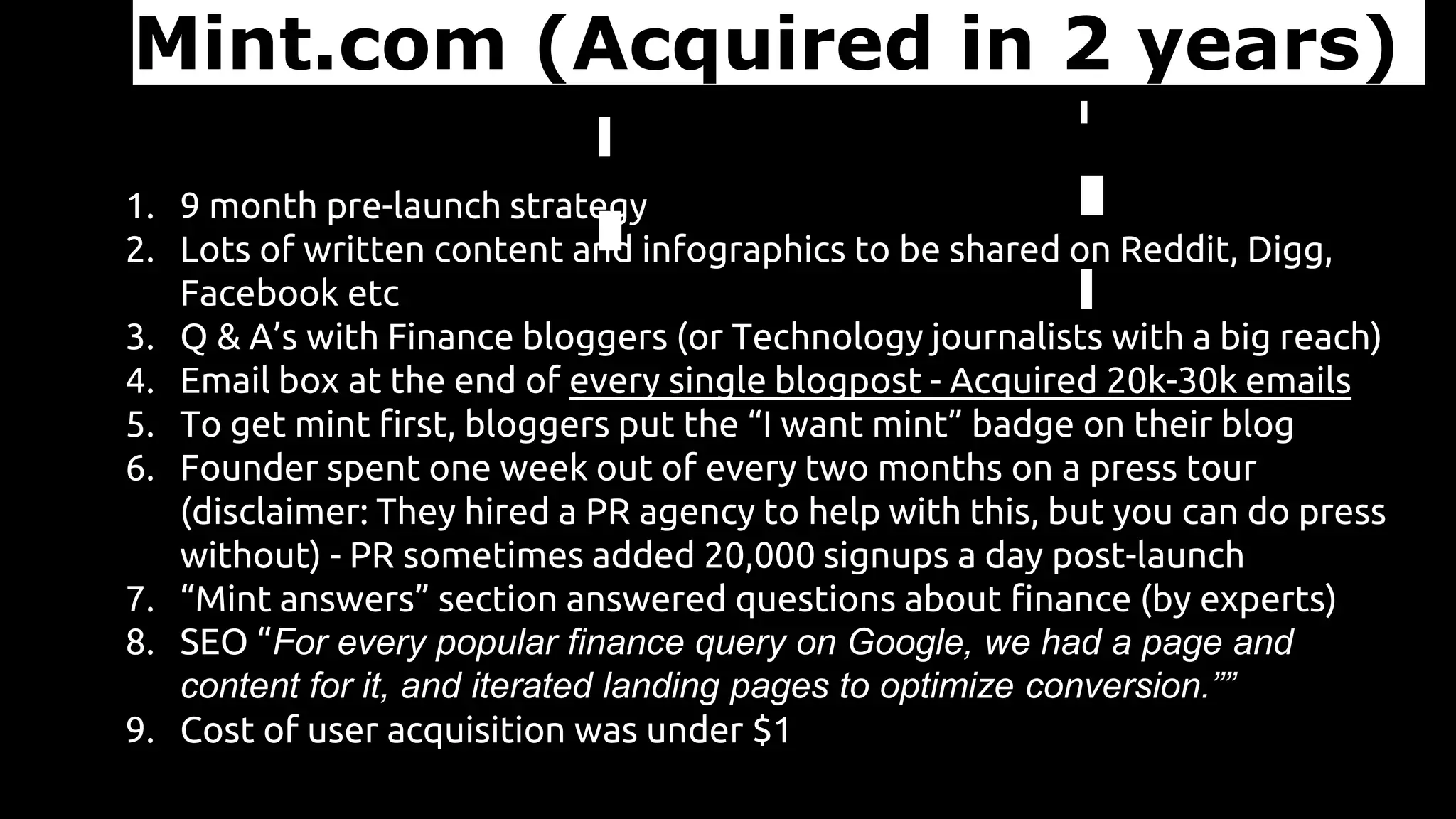 Mint.com (Acquired in 2 years)
1. 9 month pre-launch strategy
2. Lots of written content and infographics to be shared on Reddit, Digg,
Facebook etc
3. Q & A’s with Finance bloggers (or Technology journalists with a big reach)
4. Email box at the end of every single blogpost - Acquired 20k-30k emails
5. To get mint first, bloggers put the “I want mint” badge on their blog
6. Founder spent one week out of every two months on a press tour
(disclaimer: They hired a PR agency to help with this, but you can do press
without) - PR sometimes added 20,000 signups a day post-launch
7. “Mint answers” section answered questions about finance (by experts)
8. SEO “For every popular finance query on Google, we had a page and
content for it, and iterated landing pages to optimize conversion.””
9. Cost of user acquisition was under $1
 