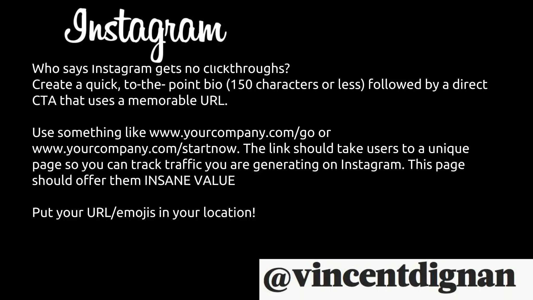 Who says Instagram gets no clickthroughs?
Create a quick, to-the- point bio (150 characters or less) followed by a direct
CTA that uses a memorable URL.
Use something like www.yourcompany.com/go or
www.yourcompany.com/startnow. The link should take users to a unique
page so you can track traffic you are generating on Instagram. This page
should offer them INSANE VALUE
Put your URL/emojis in your location!
 