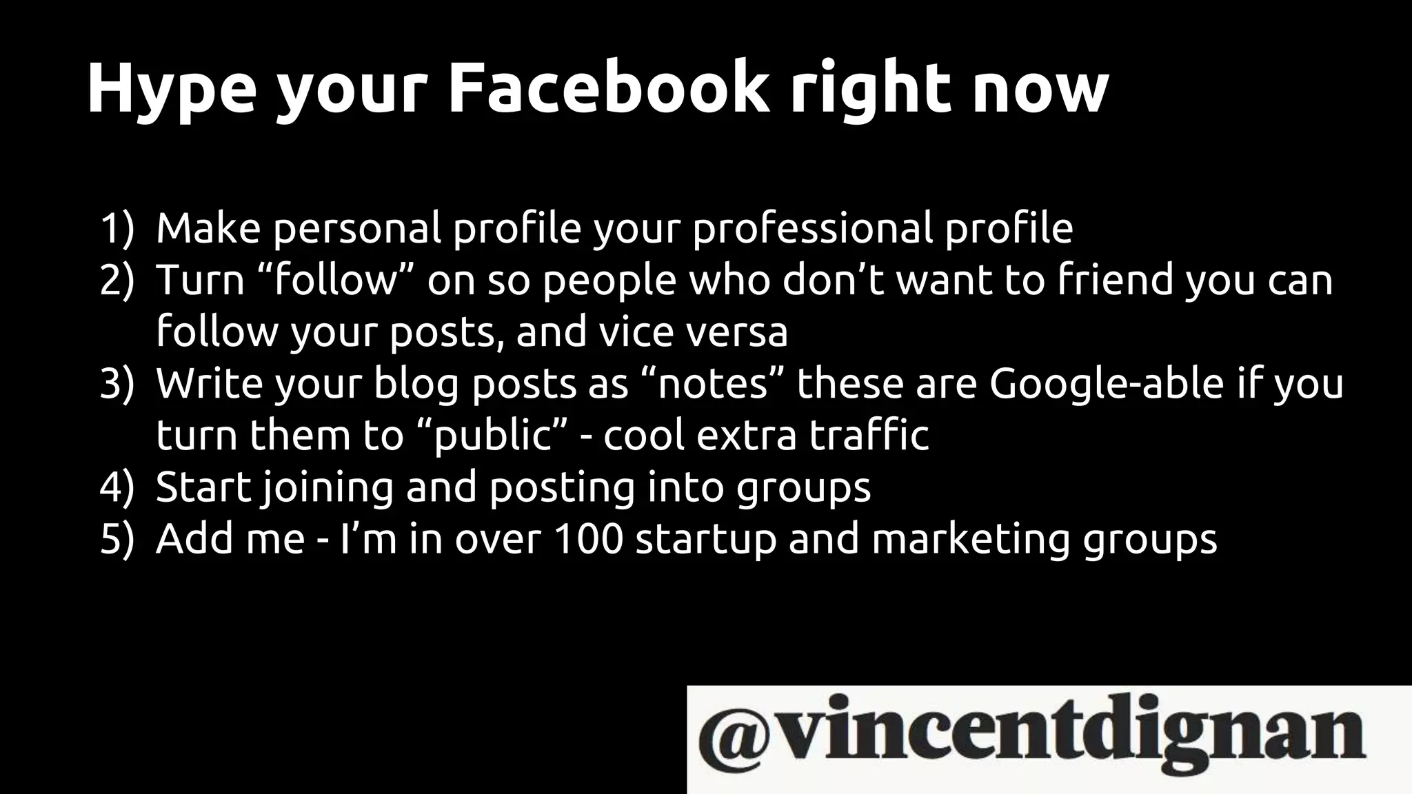 Hype your Facebook right now
1) Make personal profile your professional profile
2) Turn “follow” on so people who don’t want to friend you can
follow your posts, and vice versa
3) Write your blog posts as “notes” these are Google-able if you
turn them to “public” - cool extra traffic
4) Start joining and posting into groups
5) Add me - I’m in over 100 startup and marketing groups
 