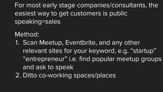 For most early stage companies/consultants, the
easiest way to get customers is public
speaking=sales
Method:
1. Scan Meetup, Eventbrite, and any other
relevant sites for your keyword, e.g. “startup”
“entrepreneur” i.e. find popular meetup groups
and ask to speak
2. Ditto co-working spaces/places
 