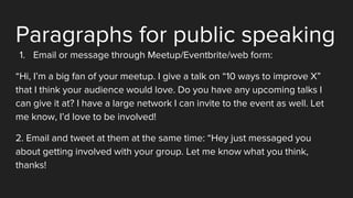 Paragraphs for public speaking
1. Email or message through Meetup/Eventbrite/web form:
“Hi, I’m a big fan of your meetup. I give a talk on “10 ways to improve X”
that I think your audience would love. Do you have any upcoming talks I
can give it at? I have a large network I can invite to the event as well. Let
me know, I’d love to be involved!
2. Email and tweet at them at the same time: “Hey just messaged you
about getting involved with your group. Let me know what you think,
thanks!
 