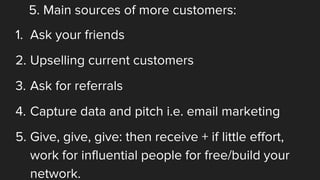 5. Main sources of more customers:
1. Ask your friends
2. Upselling current customers
3. Ask for referrals
4. Capture data and pitch i.e. email marketing
5. Give, give, give: then receive + if little effort,
work for influential people for free/build your
network.
 