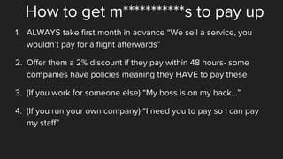How to get m***********s to pay up
1. ALWAYS take first month in advance “We sell a service, you
wouldn’t pay for a flight afterwards”
2. Offer them a 2% discount if they pay within 48 hours- some
companies have policies meaning they HAVE to pay these
3. (If you work for someone else) “My boss is on my back…”
4. (If you run your own company) “I need you to pay so I can pay
my staff”
 