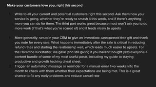 Make your customers love you, right this second
1. Write to all your current and potential customers right this second. Ask them how your
service is going, whether they’re ready to smash it this week, and if there’s anything
more you can do for them. The third part works great because most won’t ask you to do
more work (if that’s what you’re scared of) and it leads nicely to upsets
1. More generally, setup in your CRM to give an immediate, unexpected free gift and thank
you note for every sale. What happens immediately after the sale is critical in reducing
refund rates and starting the relationship well, which leads much easier to upsets. For
the Harambe Kickstarter, we gave (and still giving if you haven’t bought yet!) everyone a
content bundle of some of my most useful posts, including my guide to staying
productive and growth hacking cheat sheet.
2. Trigger an automated message or reminder for a manual email two weeks into the
month to check with them whether their expectations are being met. This is a great
chance to fix any early problems and reduce cancel rate
 