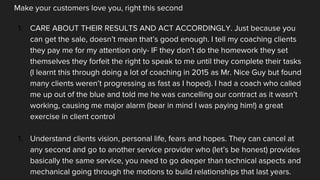 Make your customers love you, right this second
1. CARE ABOUT THEIR RESULTS AND ACT ACCORDINGLY. Just because you
can get the sale, doesn’t mean that’s good enough. I tell my coaching clients
they pay me for my attention only- IF they don’t do the homework they set
themselves they forfeit the right to speak to me until they complete their tasks
(I learnt this through doing a lot of coaching in 2015 as Mr. Nice Guy but found
many clients weren’t progressing as fast as I hoped). I had a coach who called
me up out of the blue and told me he was cancelling our contract as it wasn’t
working, causing me major alarm (bear in mind I was paying him!) a great
exercise in client control
1. Understand clients vision, personal life, fears and hopes. They can cancel at
any second and go to another service provider who (let’s be honest) provides
basically the same service, you need to go deeper than technical aspects and
mechanical going through the motions to build relationships that last years.
 