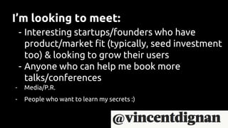 I’m looking to meet:
- Interesting startups/founders who have
product/market fit (typically, seed investment
too) & looking to grow their users
- Anyone who can help me book more
talks/conferences
- Media/P.R.
- People who want to learn my secrets :)
 