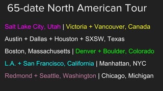 65-date North American Tour
Salt Lake City, Utah | Victoria + Vancouver, Canada
Austin + Dallas + Houston + SXSW, Texas
Boston, Massachusetts | Denver + Boulder, Colorado
L.A. + San Francisco, California | Manhattan, NYC
Redmond + Seattle, Washington | Chicago, Michigan
 
