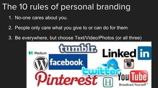 The 10 rules of personal branding
1. No-one cares about you.
2. People only care what you give to or can do for them
3. Be everywhere, but choose Text/Video/Photos (or all three)
 