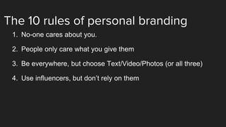 The 10 rules of personal branding
1. No-one cares about you.
2. People only care what you give them
3. Be everywhere, but choose Text/Video/Photos (or all three)
4. Use influencers, but don’t rely on them
 
